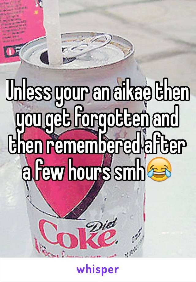 Unless your an aikae then you get forgotten and then remembered after a few hours smh😂