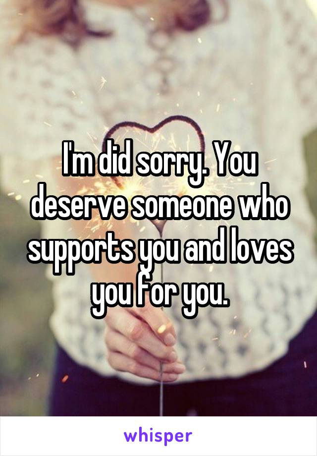 I'm did sorry. You deserve someone who supports you and loves you for you.