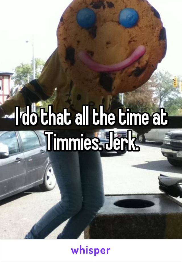 I do that all the time at Timmies. Jerk.