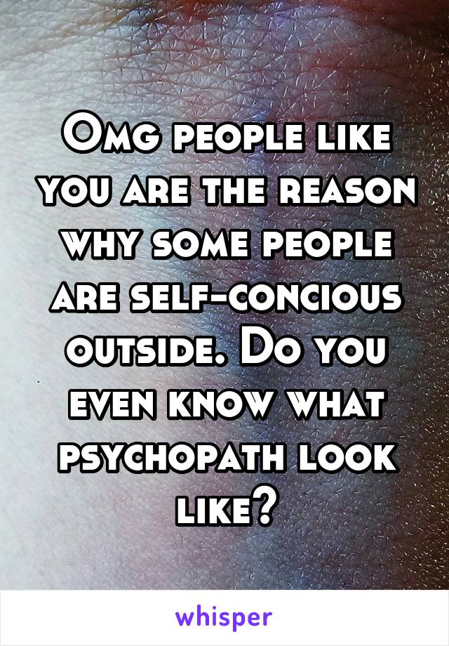 Omg people like you are the reason why some people are self-concious outside. Do you even know what psychopath look like?