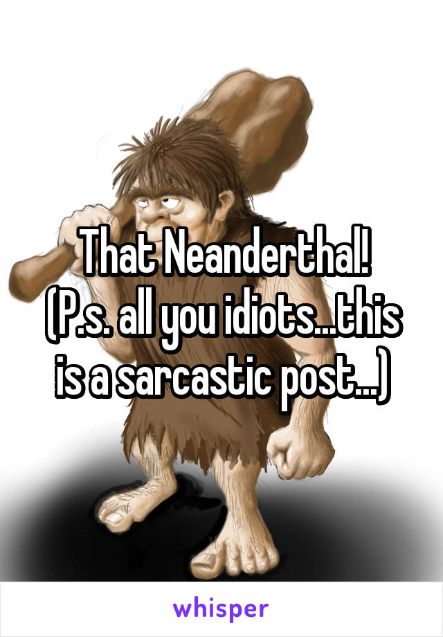 That Neanderthal!
(P.s. all you idiots...this is a sarcastic post...)