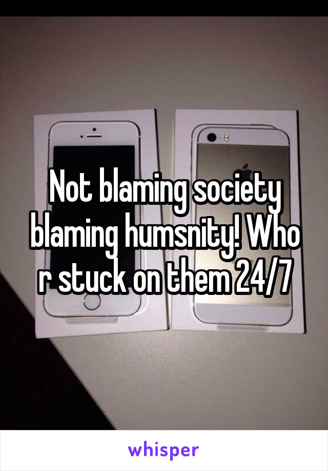 Not blaming society blaming humsnity! Who r stuck on them 24/7