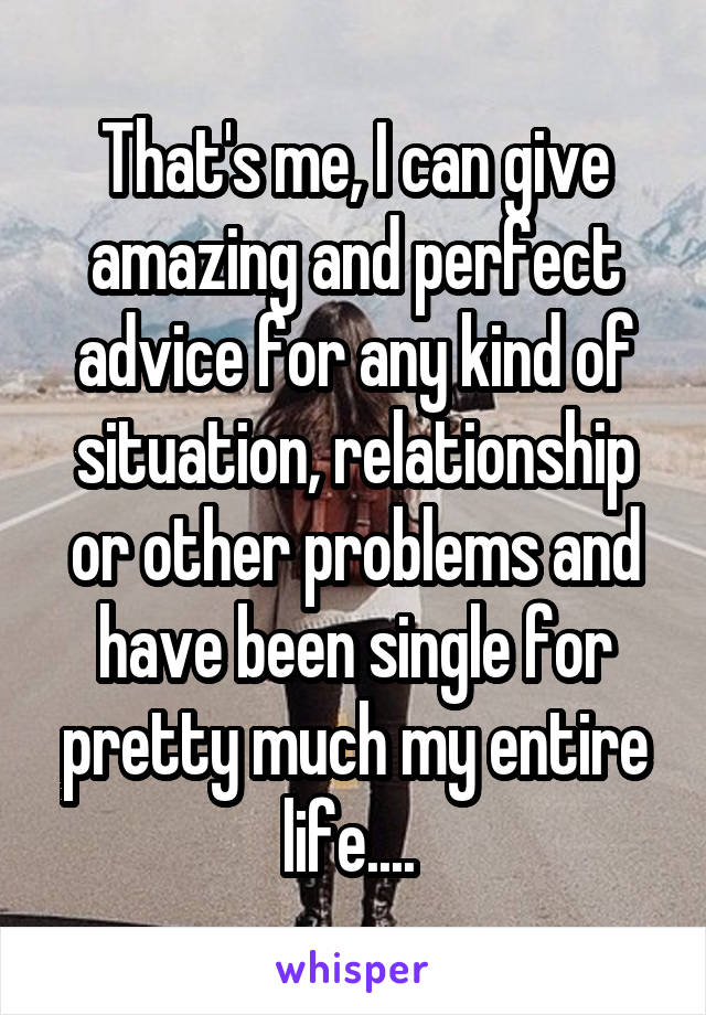 That's me, I can give amazing and perfect advice for any kind of situation, relationship or other problems and have been single for pretty much my entire life.... 