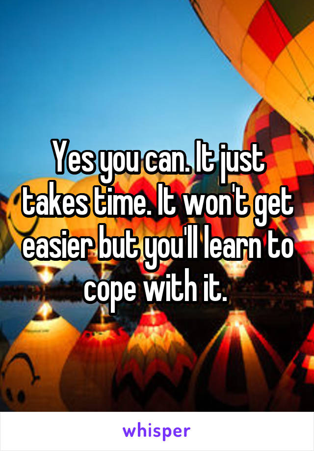 Yes you can. It just takes time. It won't get easier but you'll learn to cope with it. 