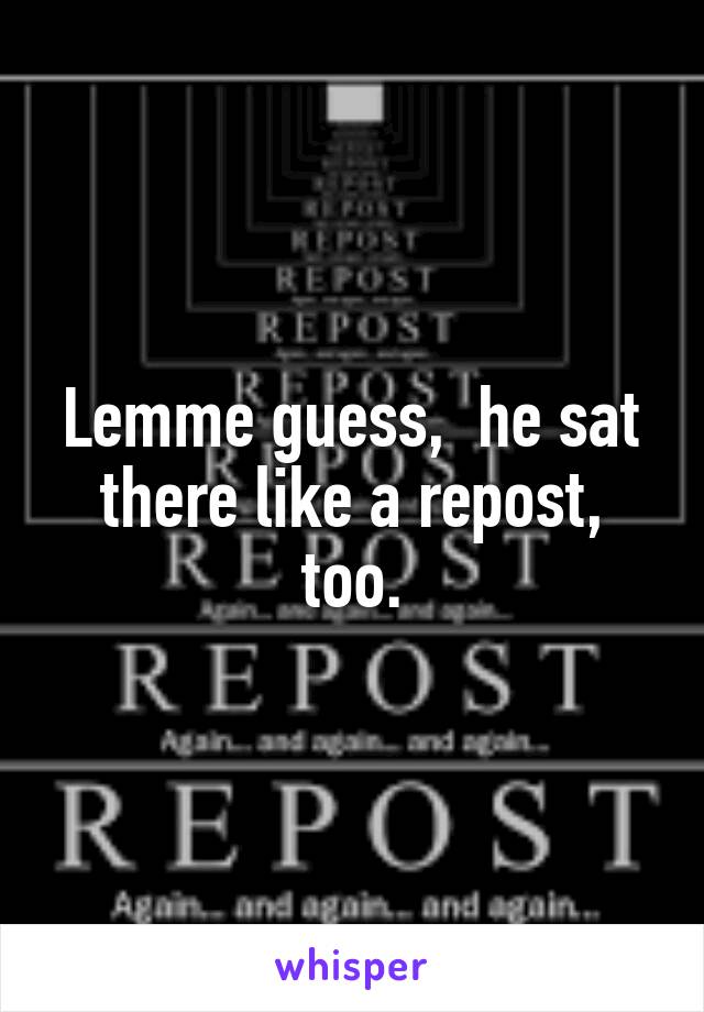 Lemme guess,  he sat there like a repost, too.