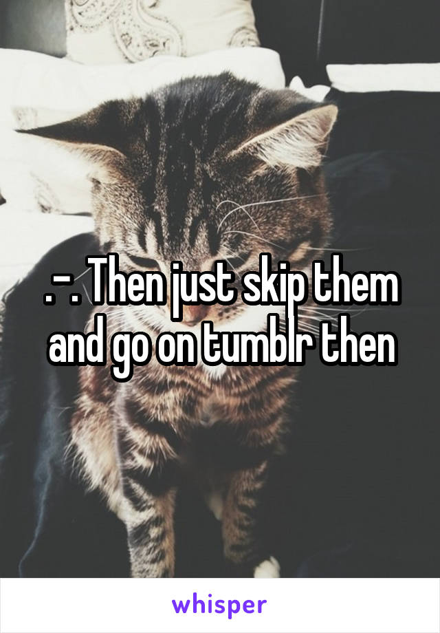 .-. Then just skip them and go on tumblr then