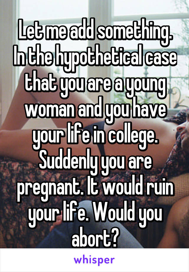 Let me add something. In the hypothetical case that you are a young woman and you have your life in college. Suddenly you are pregnant. It would ruin your life. Would you abort?