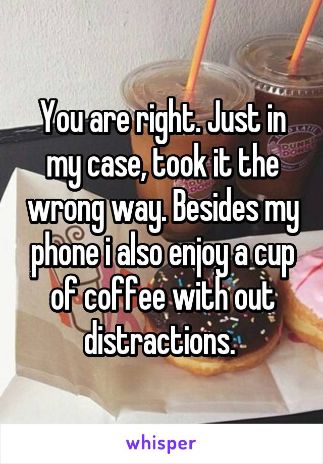 You are right. Just in my case, took it the wrong way. Besides my phone i also enjoy a cup of coffee with out distractions. 