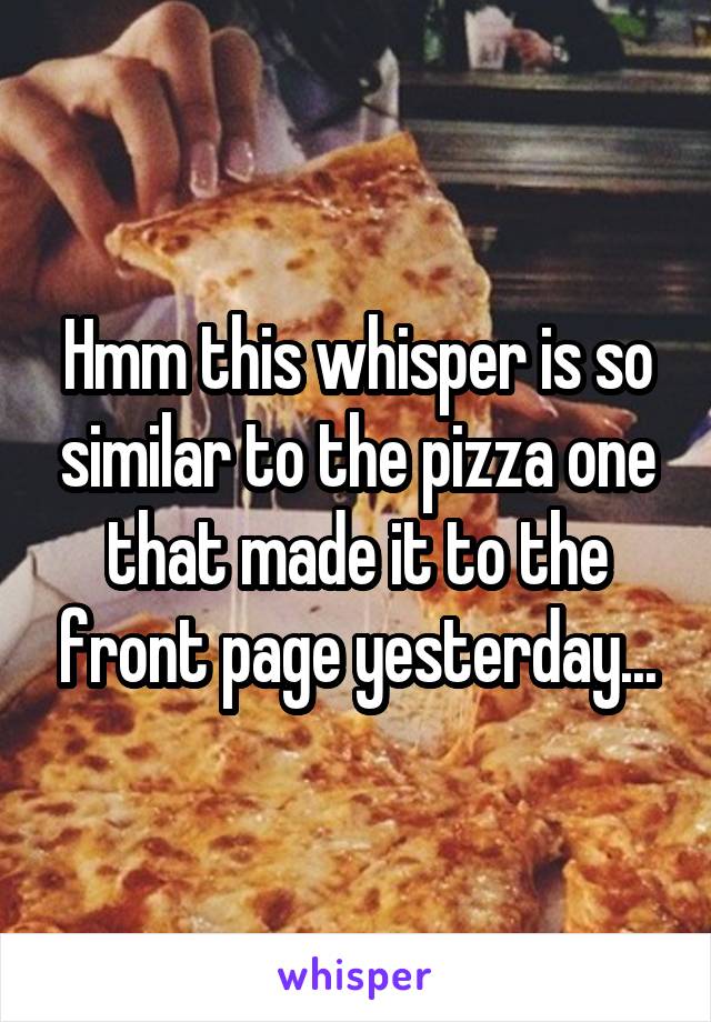 Hmm this whisper is so similar to the pizza one that made it to the front page yesterday...