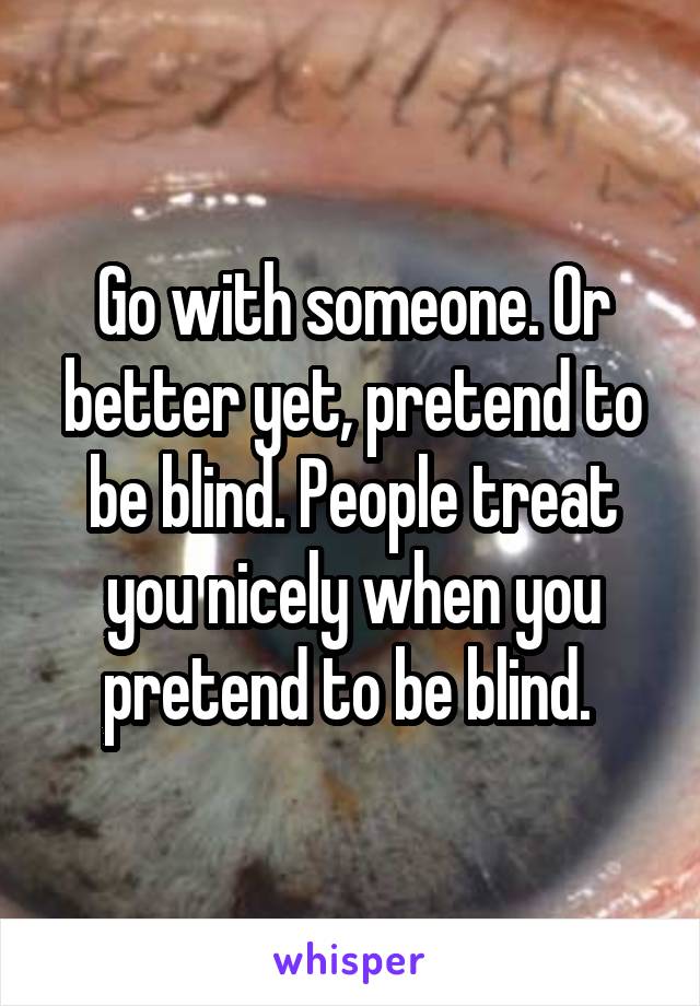 Go with someone. Or better yet, pretend to be blind. People treat you nicely when you pretend to be blind. 