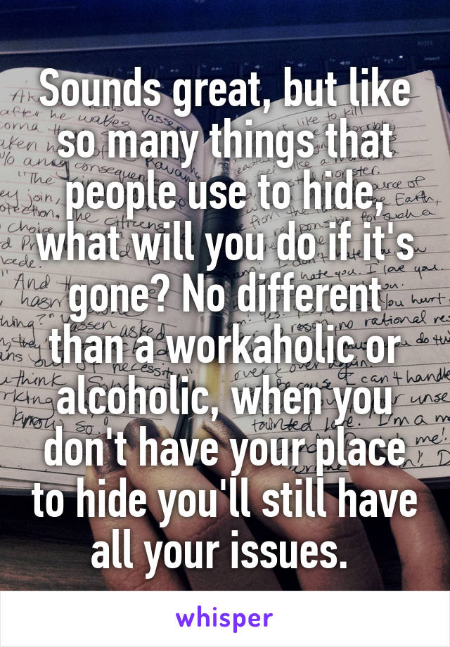 Sounds great, but like so many things that people use to hide, what will you do if it's gone? No different than a workaholic or alcoholic, when you don't have your place to hide you'll still have all your issues. 