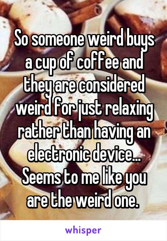 So someone weird buys a cup of coffee and they are considered weird for just relaxing rather than having an electronic device... Seems to me like you are the weird one. 