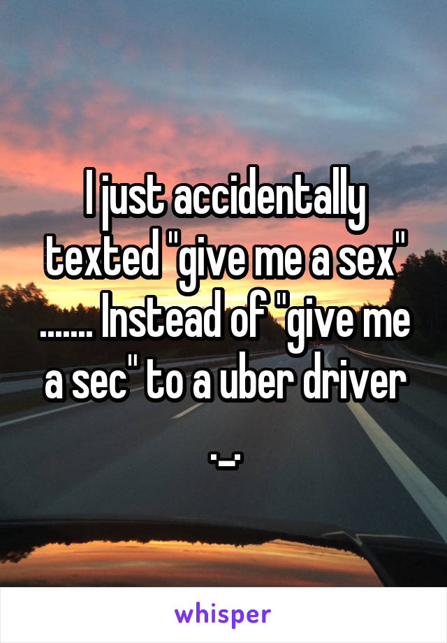 I just accidentally texted "give me a sex" ....... Instead of "give me a sec" to a uber driver ._.