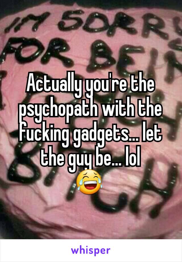 Actually you're the psychopath with the fucking gadgets... let the guy be... lol
😂 