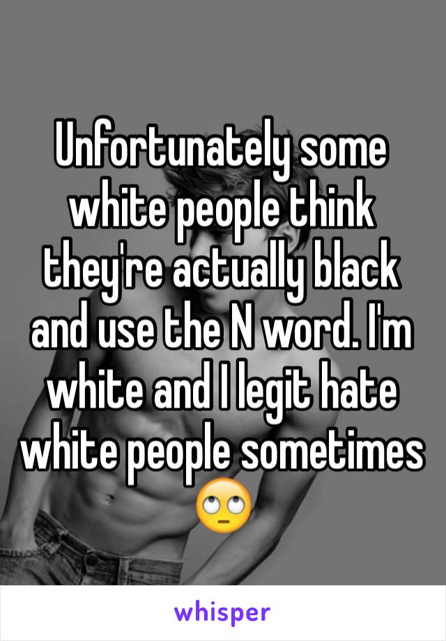 Unfortunately some white people think they're actually black and use the N word. I'm white and I legit hate white people sometimes 🙄