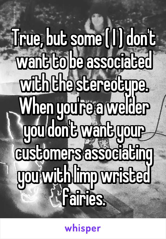 True, but some ( I ) don't want to be associated with the stereotype. When you're a welder you don't want your customers associating you with limp wristed fairies.