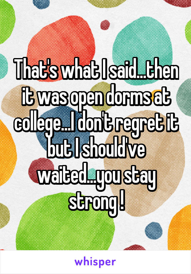 That's what I said...then it was open dorms at college...I don't regret it but I should've waited...you stay strong !