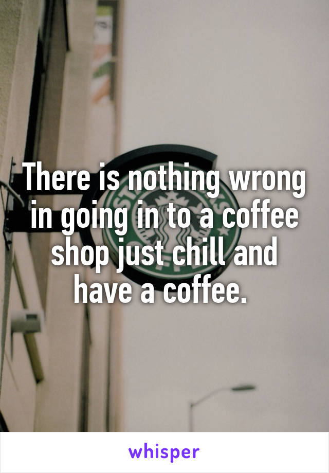 There is nothing wrong in going in to a coffee shop just chill and have a coffee. 