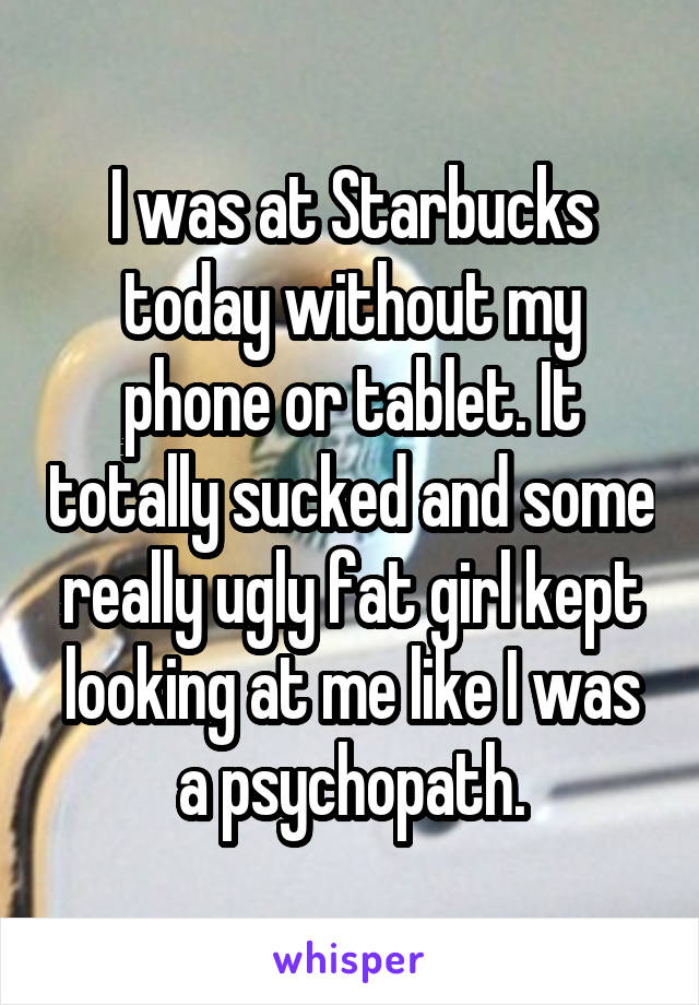 I was at Starbucks today without my phone or tablet. It totally sucked and some really ugly fat girl kept looking at me like I was a psychopath.