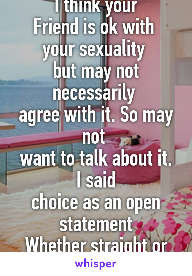 I think your
Friend is ok with 
your sexuality 
but may not necessarily 
agree with it. So may not 
want to talk about it. I said
choice as an open statement
Whether straight or gay. 