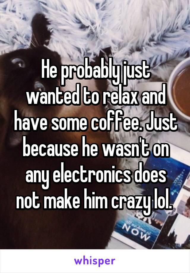 He probably just wanted to relax and have some coffee. Just because he wasn't on any electronics does not make him crazy lol. 