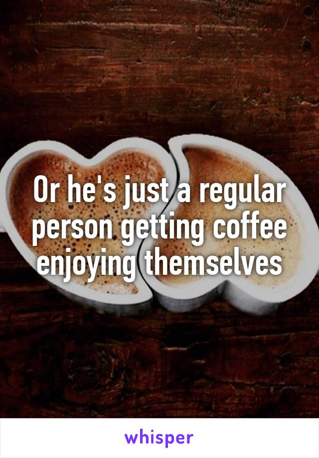 Or he's just a regular person getting coffee enjoying themselves