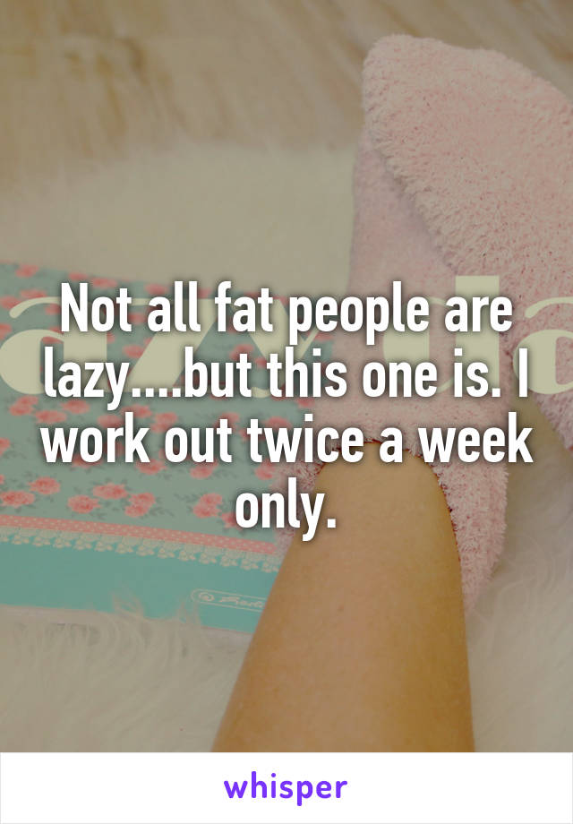 Not all fat people are lazy....but this one is. I work out twice a week only.