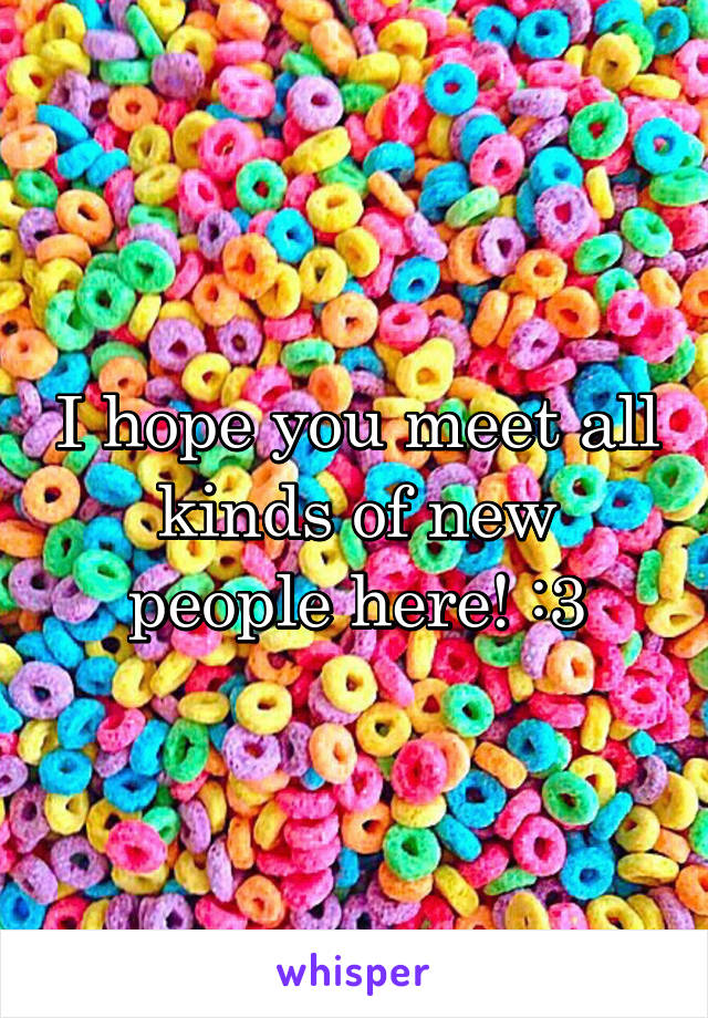 I hope you meet all kinds of new people here! :3