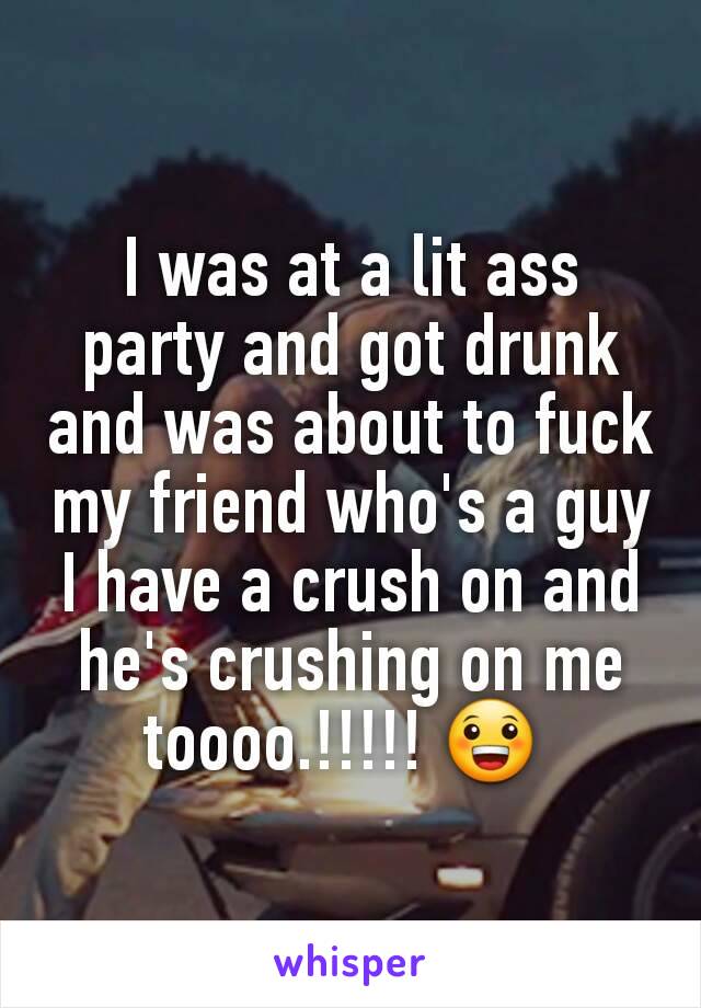 I was at a lit ass party and got drunk and was about to fuck my friend who's a guy I have a crush on and he's crushing on me toooo.!!!!! 😀 