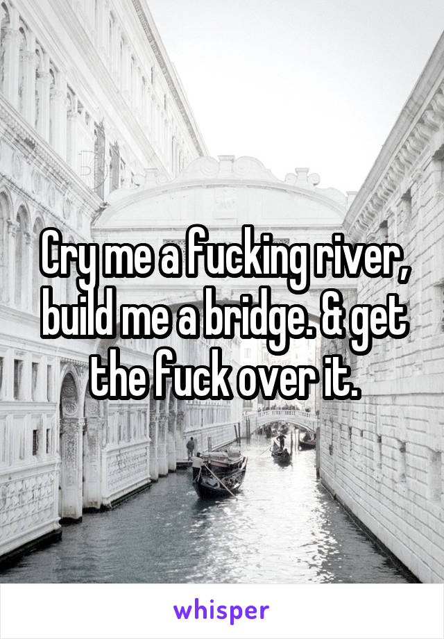 Cry me a fucking river, build me a bridge. & get the fuck over it.