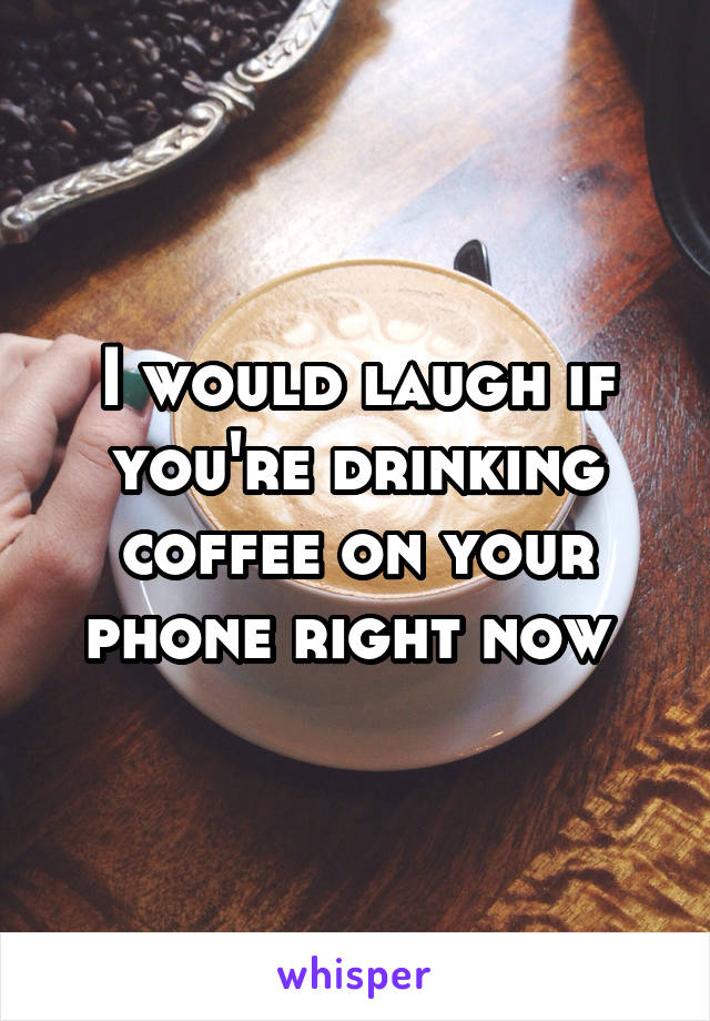 I would laugh if you're drinking coffee on your phone right now 