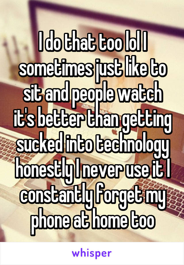 I do that too lol I sometimes just like to sit and people watch it's better than getting sucked into technology honestly I never use it I constantly forget my phone at home too