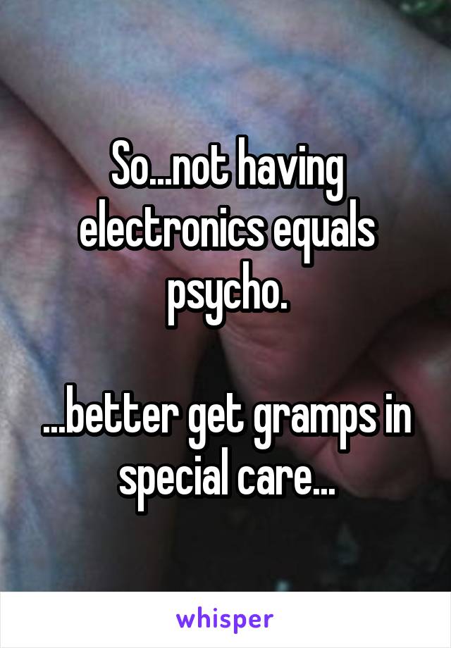 So...not having electronics equals psycho.

...better get gramps in special care...