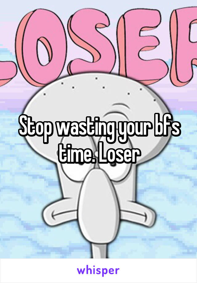 Stop wasting your bfs time. Loser