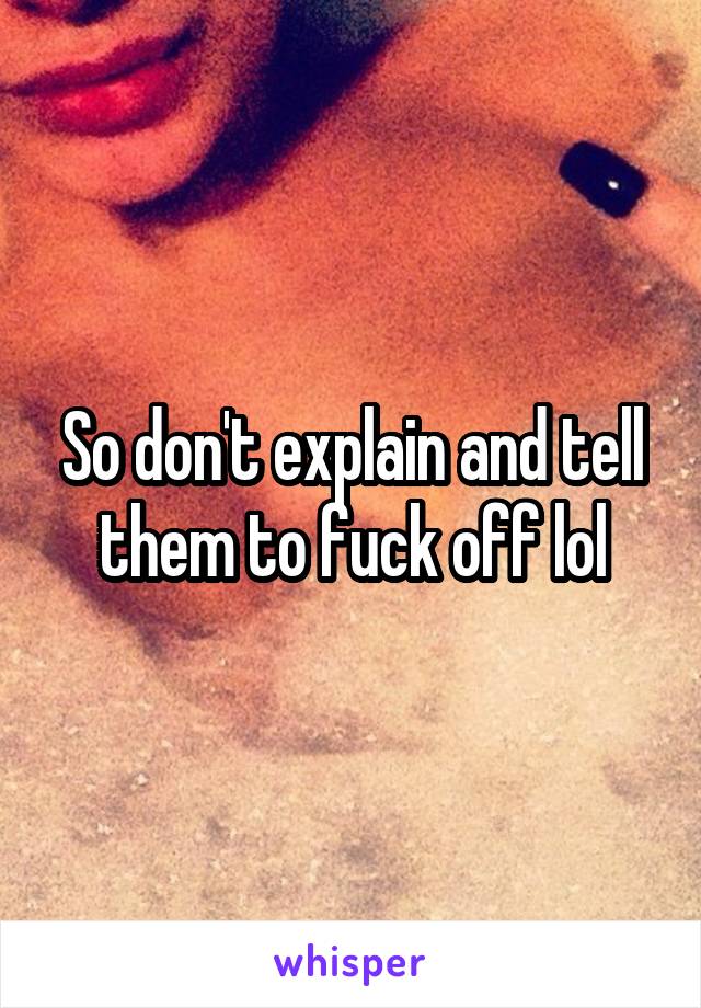 So don't explain and tell them to fuck off lol