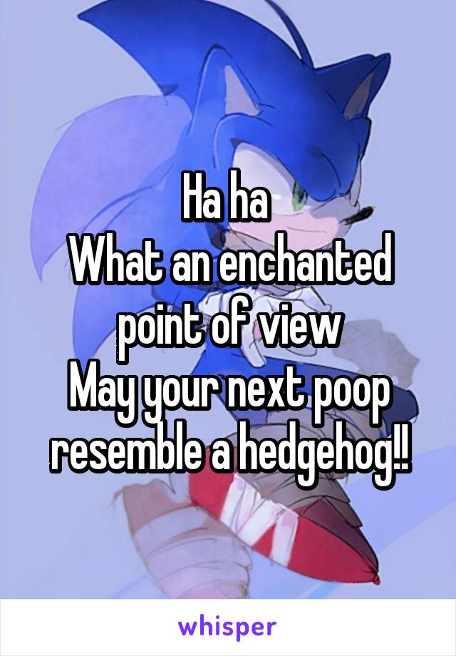 Ha ha 
What an enchanted point of view
May your next poop resemble a hedgehog!!