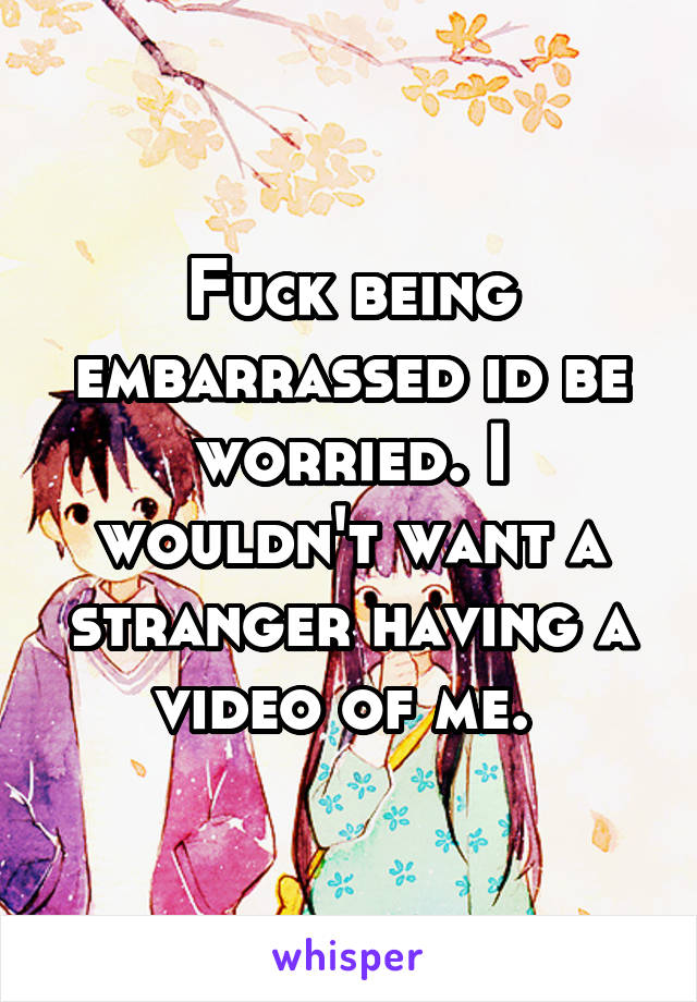 Fuck being embarrassed id be worried. I wouldn't want a stranger having a video of me. 