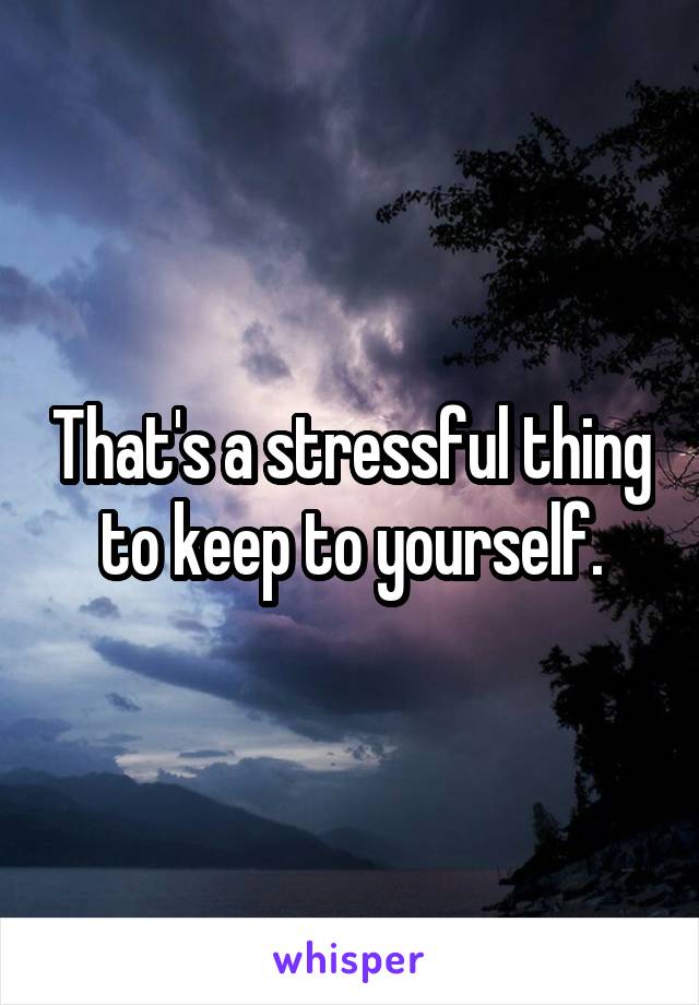 That's a stressful thing to keep to yourself.