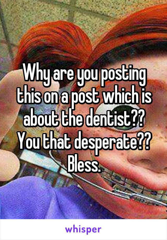 Why are you posting this on a post which is about the dentist?? You that desperate?? Bless.