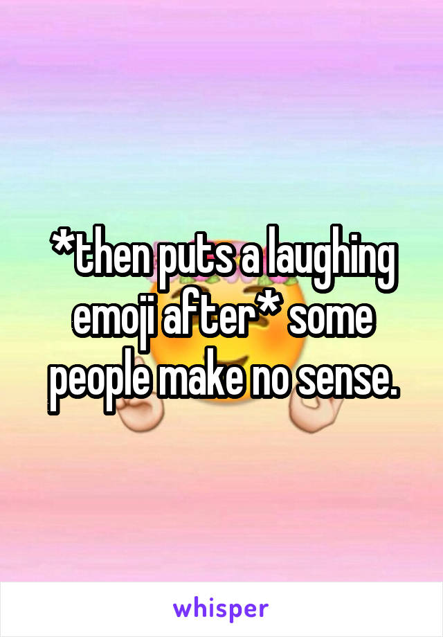 *then puts a laughing emoji after* some people make no sense.