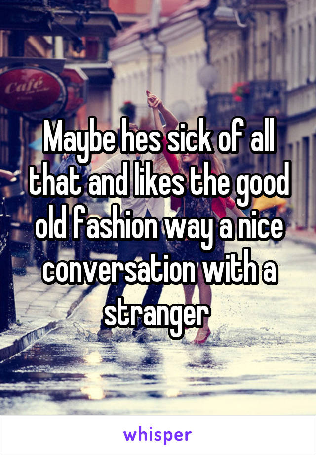 Maybe hes sick of all that and likes the good old fashion way a nice conversation with a stranger 