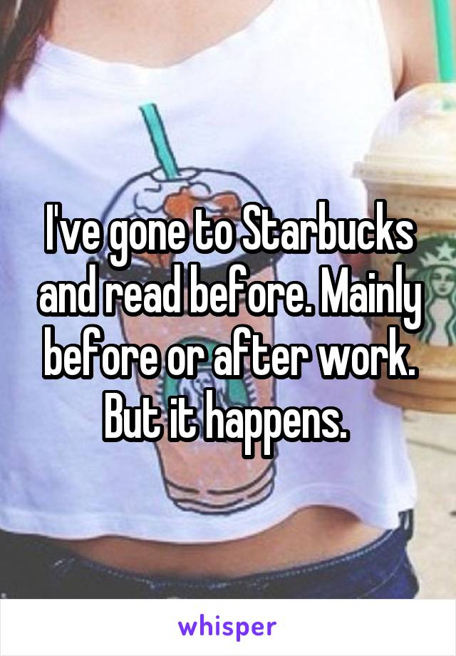 I've gone to Starbucks and read before. Mainly before or after work. But it happens. 