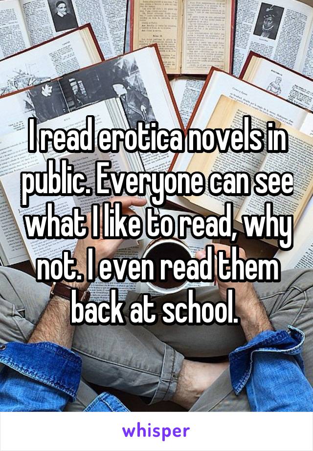 I read erotica novels in public. Everyone can see what I like to read, why not. I even read them back at school. 