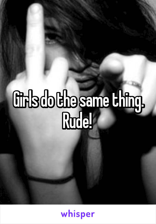 Girls do the same thing. Rude! 