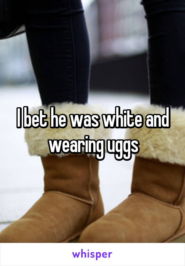 I bet he was white and wearing uggs