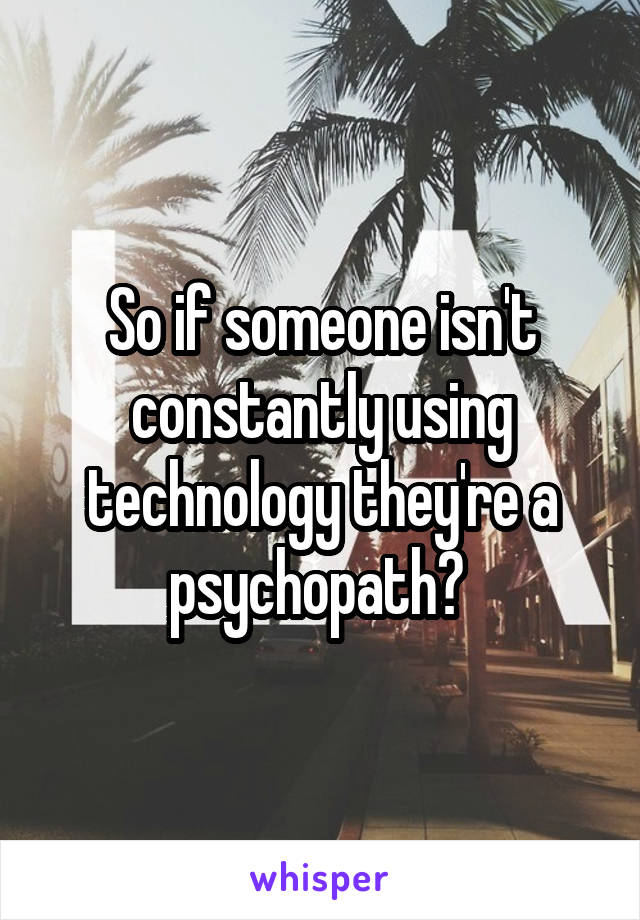 So if someone isn't constantly using technology they're a psychopath? 