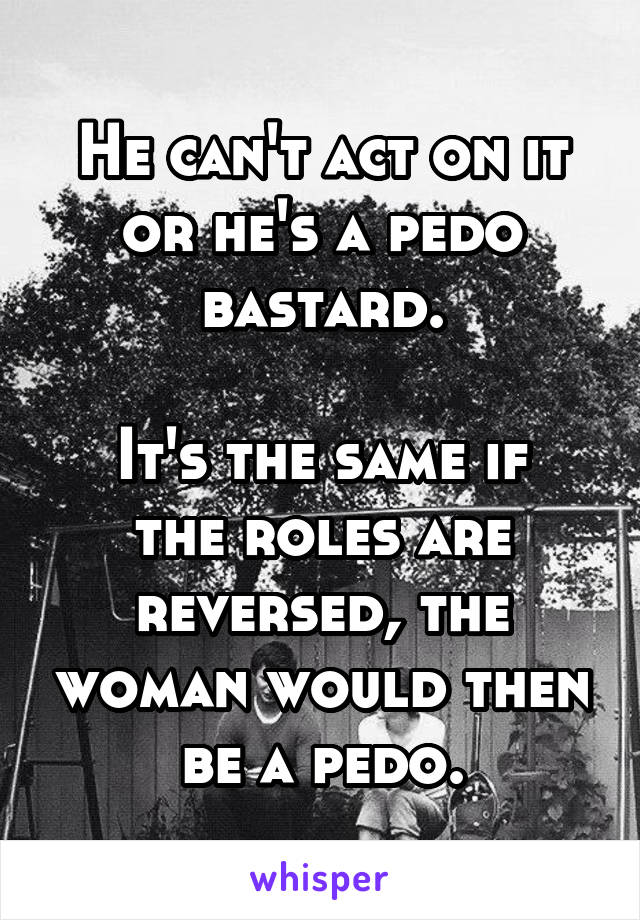 He can't act on it or he's a pedo bastard.

It's the same if the roles are reversed, the woman would then be a pedo.