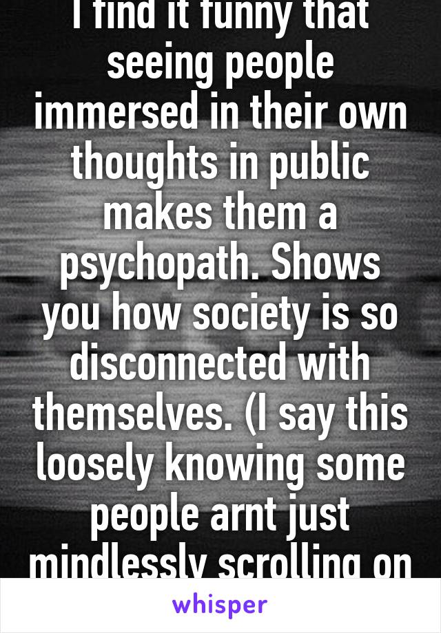 I find it funny that seeing people immersed in their own thoughts in public makes them a psychopath. Shows you how society is so disconnected with themselves. (I say this loosely knowing some people arnt just mindlessly scrolling on Facebook) 