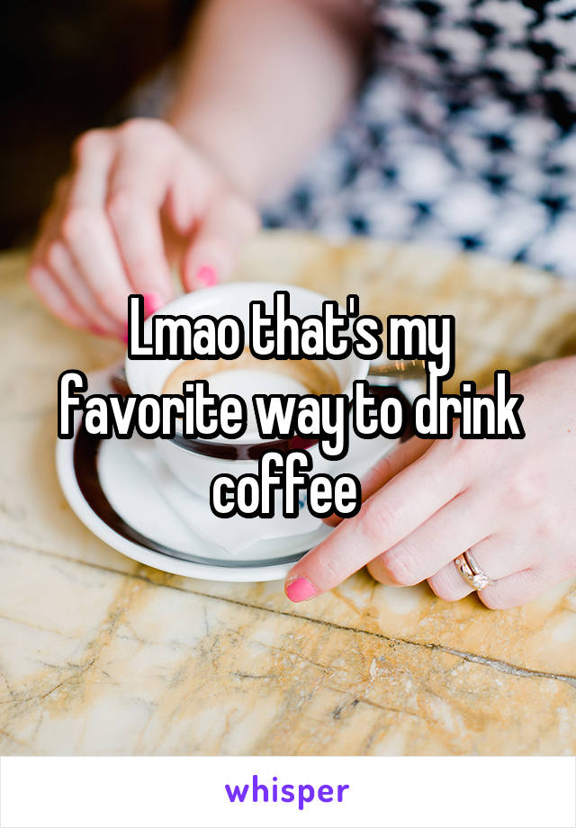 Lmao that's my favorite way to drink coffee 