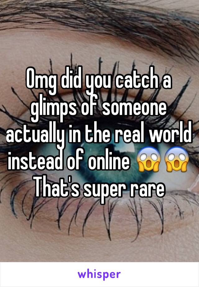 Omg did you catch a glimps of someone actually in the real world instead of online 😱😱
That's super rare 